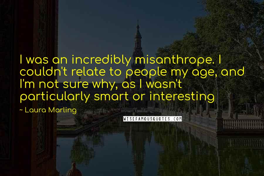 Laura Marling Quotes: I was an incredibly misanthrope. I couldn't relate to people my age, and I'm not sure why, as I wasn't particularly smart or interesting