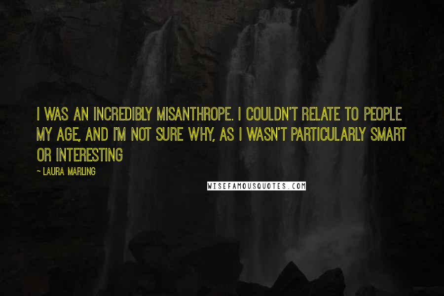 Laura Marling Quotes: I was an incredibly misanthrope. I couldn't relate to people my age, and I'm not sure why, as I wasn't particularly smart or interesting