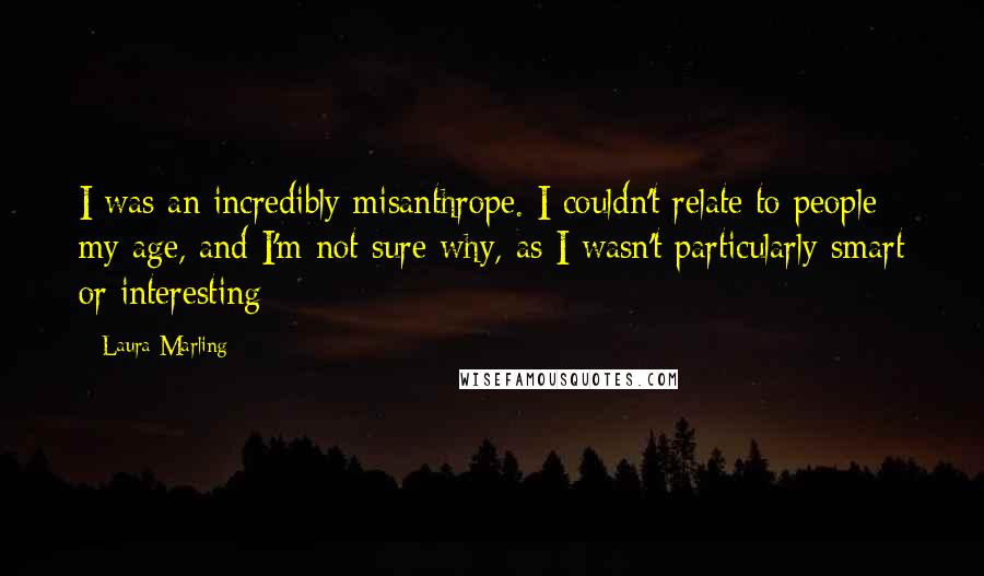 Laura Marling Quotes: I was an incredibly misanthrope. I couldn't relate to people my age, and I'm not sure why, as I wasn't particularly smart or interesting