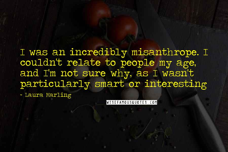 Laura Marling Quotes: I was an incredibly misanthrope. I couldn't relate to people my age, and I'm not sure why, as I wasn't particularly smart or interesting