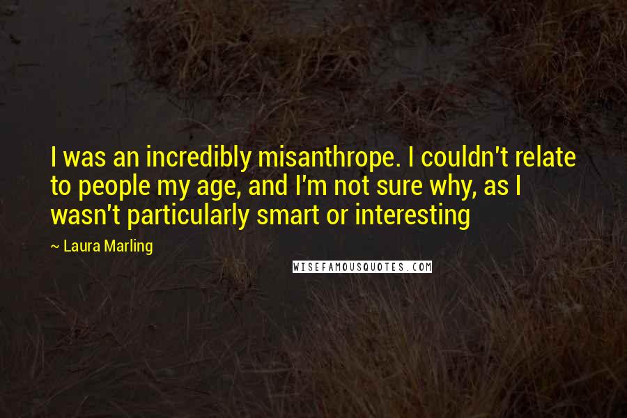 Laura Marling Quotes: I was an incredibly misanthrope. I couldn't relate to people my age, and I'm not sure why, as I wasn't particularly smart or interesting