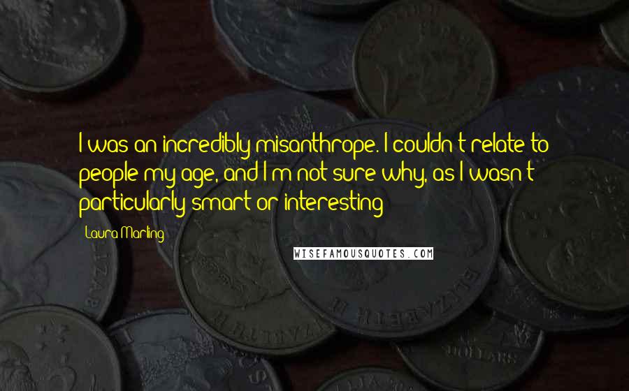 Laura Marling Quotes: I was an incredibly misanthrope. I couldn't relate to people my age, and I'm not sure why, as I wasn't particularly smart or interesting