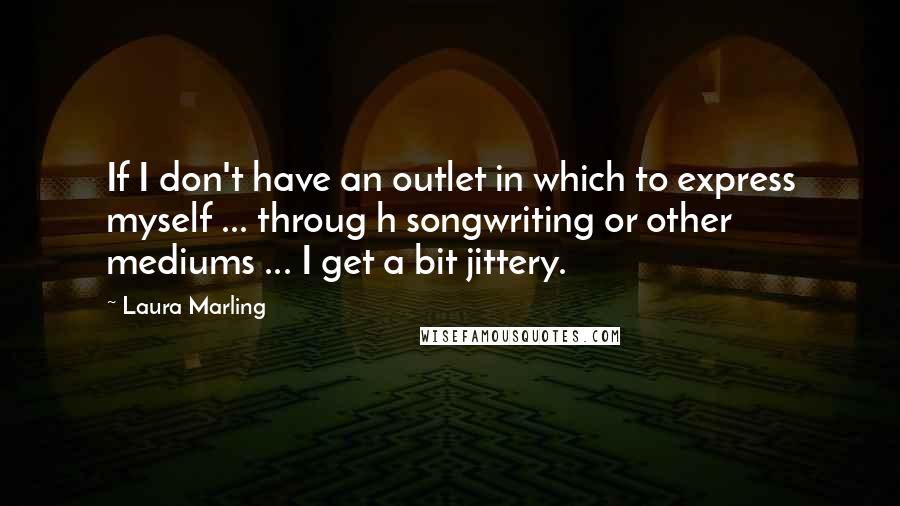 Laura Marling Quotes: If I don't have an outlet in which to express myself ... throug h songwriting or other mediums ... I get a bit jittery.