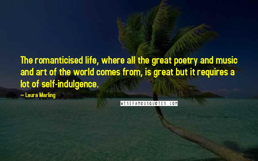 Laura Marling Quotes: The romanticised life, where all the great poetry and music and art of the world comes from, is great but it requires a lot of self-indulgence.