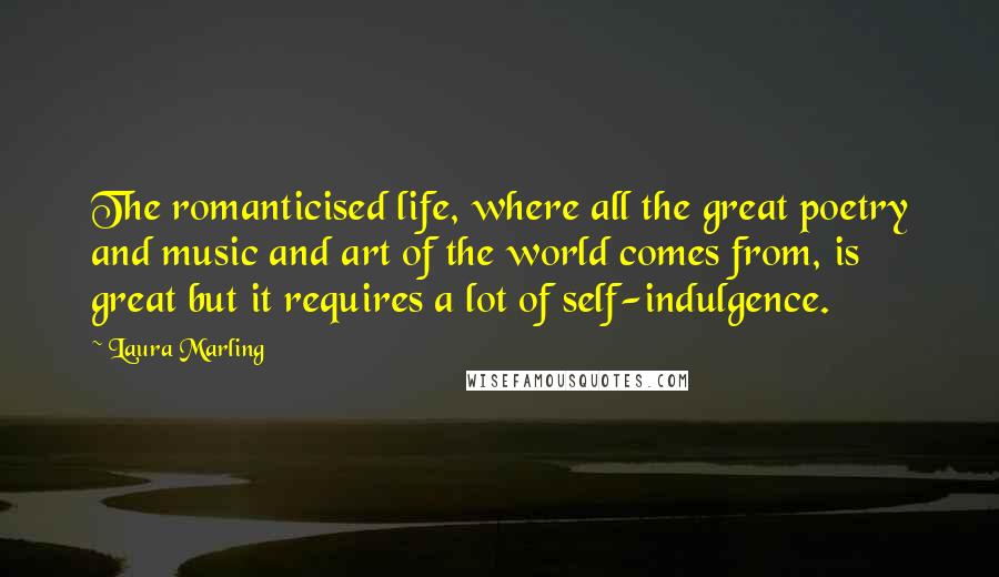 Laura Marling Quotes: The romanticised life, where all the great poetry and music and art of the world comes from, is great but it requires a lot of self-indulgence.