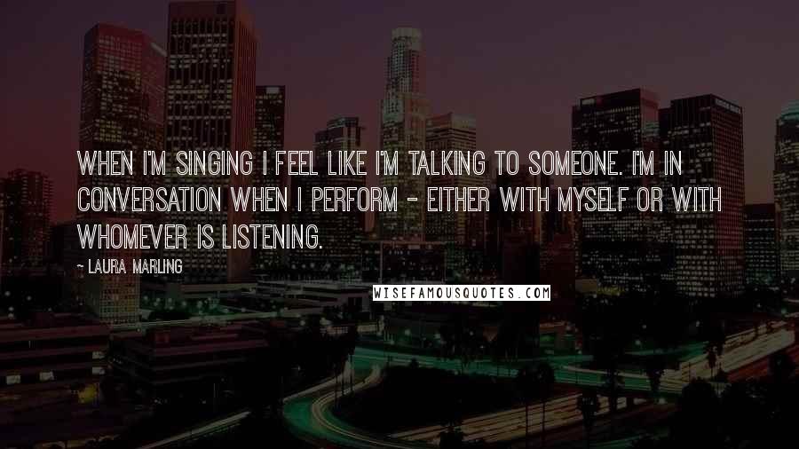 Laura Marling Quotes: When I'm singing I feel like I'm talking to someone. I'm in conversation when I perform - either with myself or with whomever is listening.