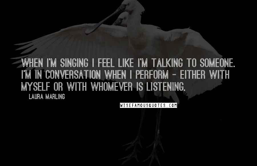 Laura Marling Quotes: When I'm singing I feel like I'm talking to someone. I'm in conversation when I perform - either with myself or with whomever is listening.