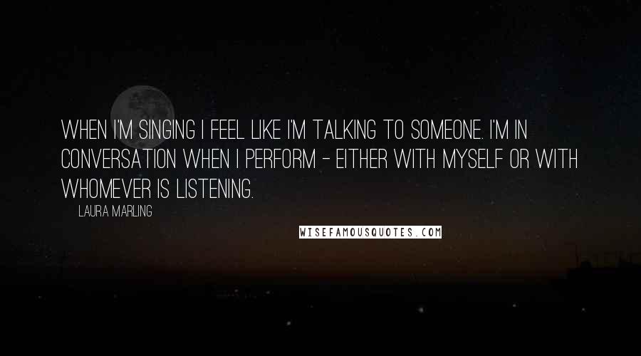 Laura Marling Quotes: When I'm singing I feel like I'm talking to someone. I'm in conversation when I perform - either with myself or with whomever is listening.