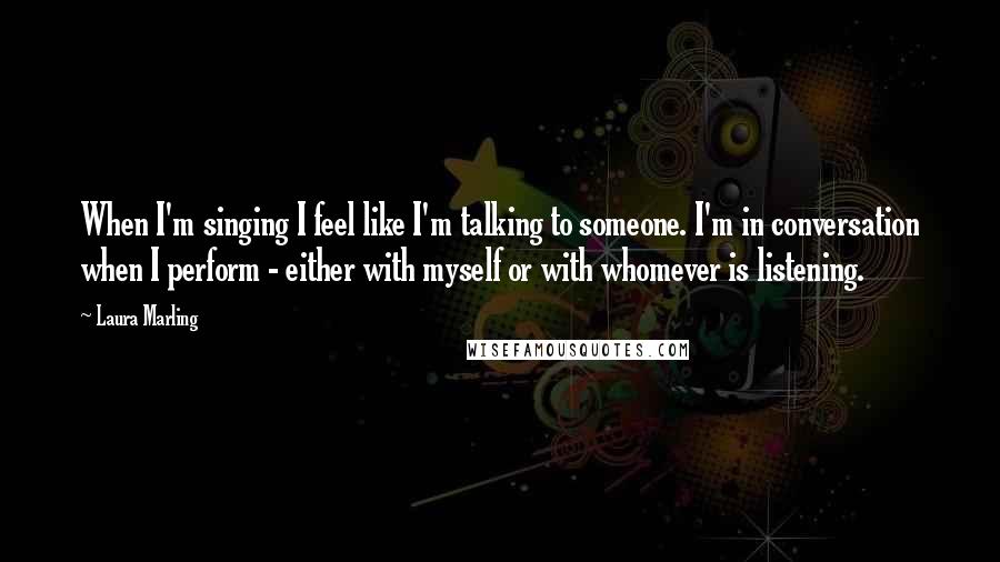 Laura Marling Quotes: When I'm singing I feel like I'm talking to someone. I'm in conversation when I perform - either with myself or with whomever is listening.