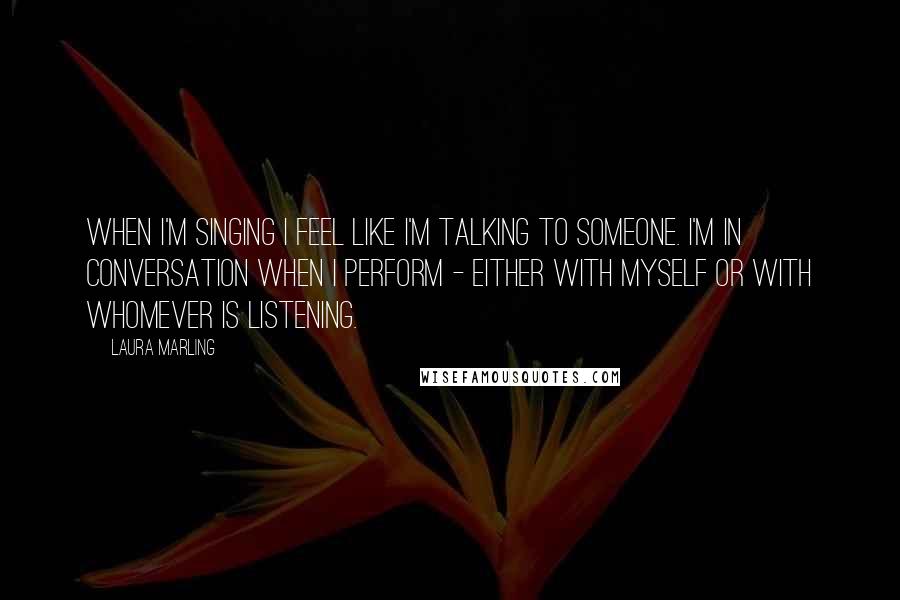 Laura Marling Quotes: When I'm singing I feel like I'm talking to someone. I'm in conversation when I perform - either with myself or with whomever is listening.