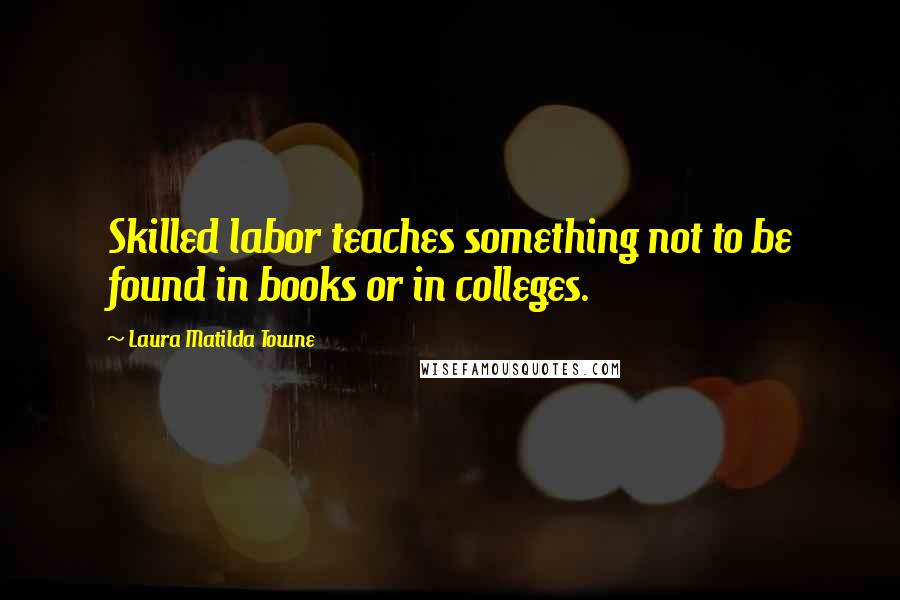 Laura Matilda Towne Quotes: Skilled labor teaches something not to be found in books or in colleges.