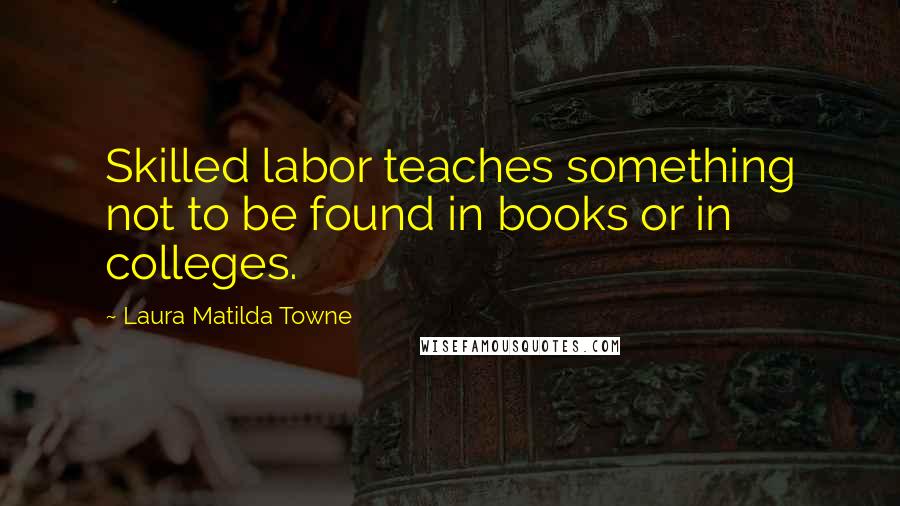 Laura Matilda Towne Quotes: Skilled labor teaches something not to be found in books or in colleges.