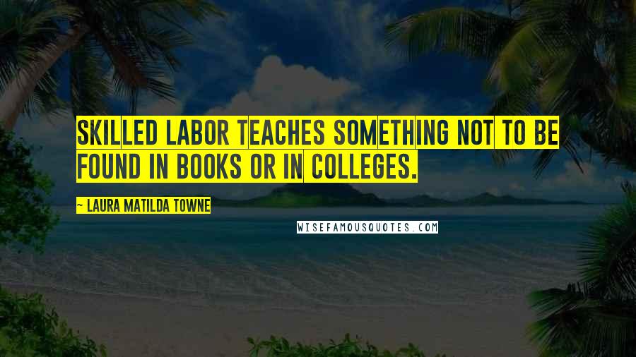 Laura Matilda Towne Quotes: Skilled labor teaches something not to be found in books or in colleges.