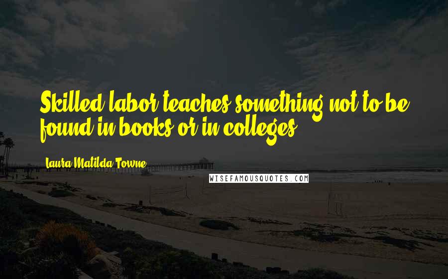 Laura Matilda Towne Quotes: Skilled labor teaches something not to be found in books or in colleges.