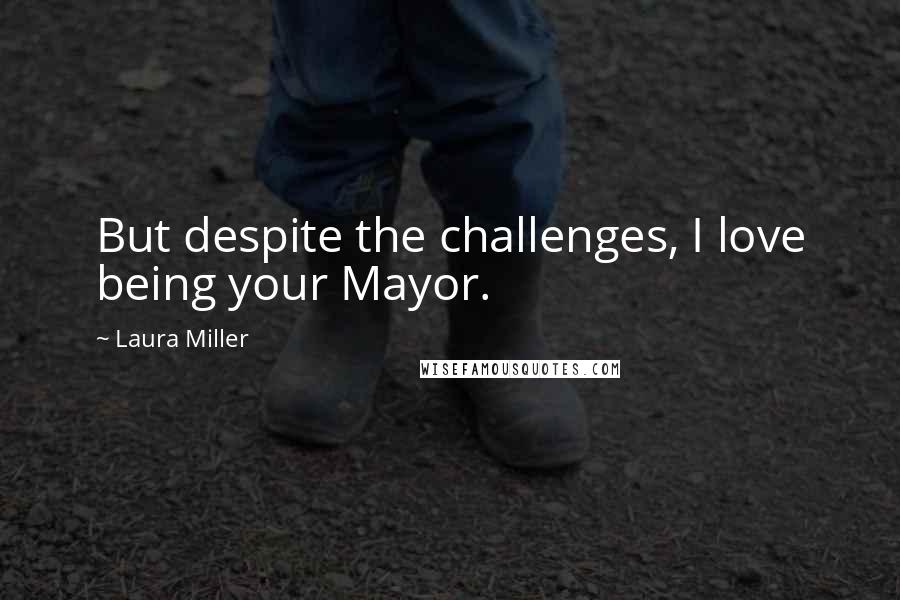 Laura Miller Quotes: But despite the challenges, I love being your Mayor.