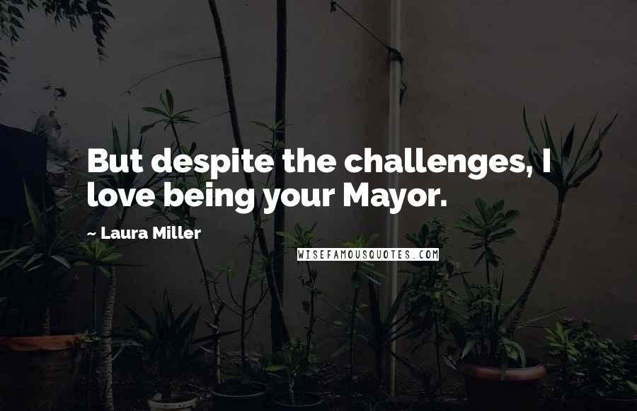 Laura Miller Quotes: But despite the challenges, I love being your Mayor.