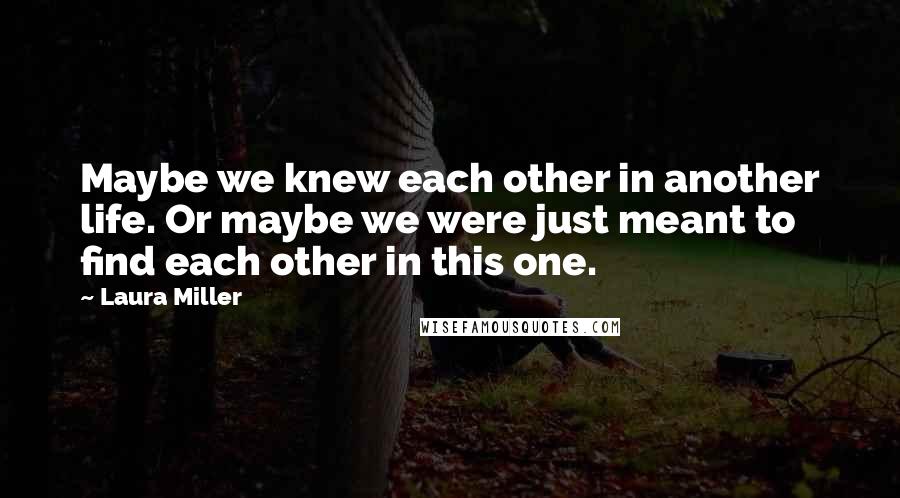 Laura Miller Quotes: Maybe we knew each other in another life. Or maybe we were just meant to find each other in this one.