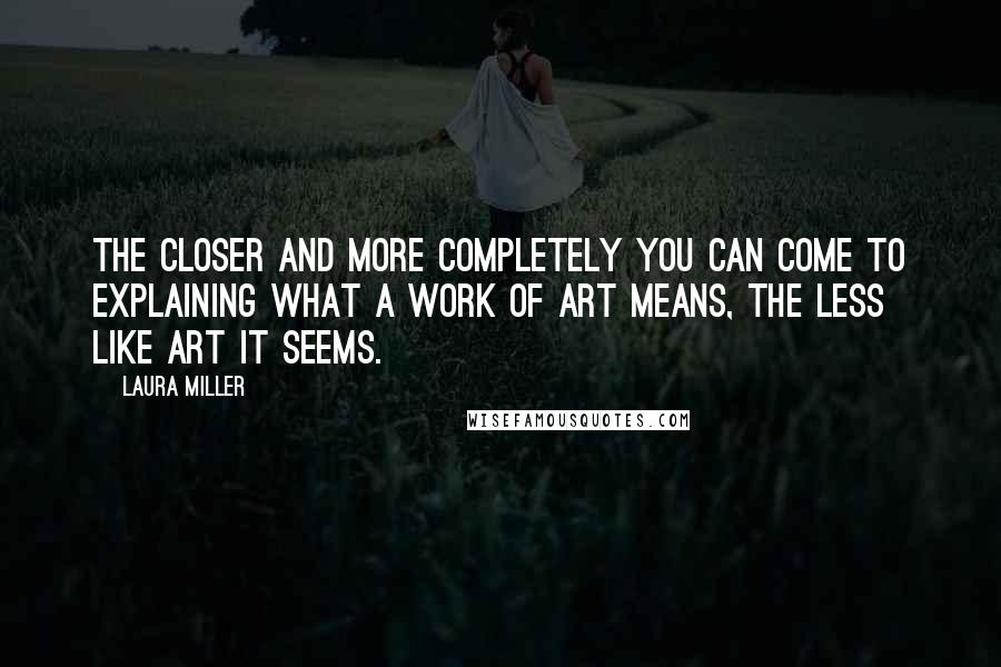 Laura Miller Quotes: The closer and more completely you can come to explaining what a work of art means, the less like art it seems.