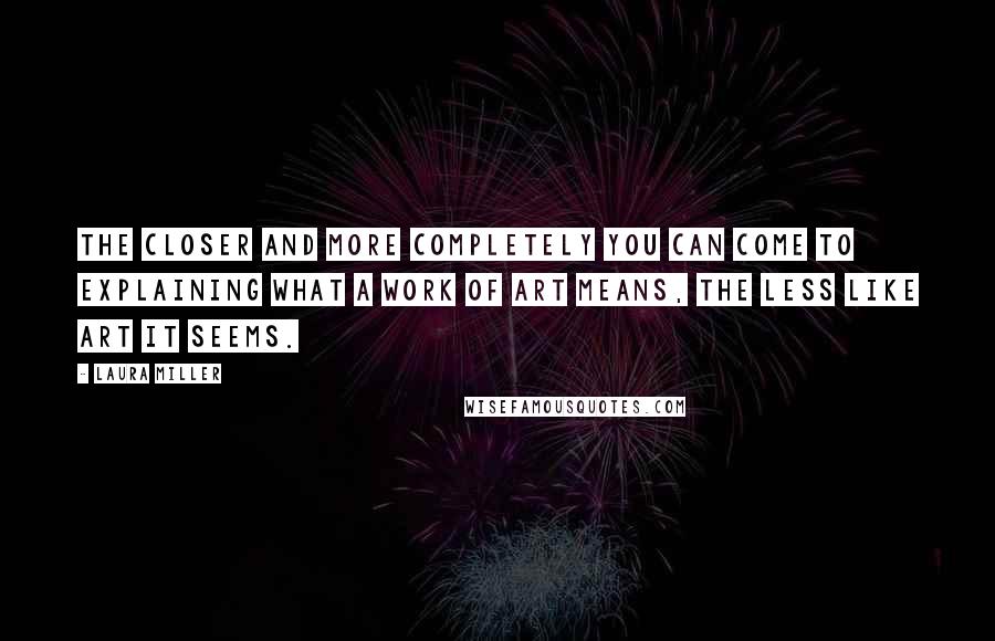 Laura Miller Quotes: The closer and more completely you can come to explaining what a work of art means, the less like art it seems.