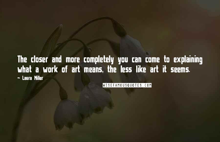 Laura Miller Quotes: The closer and more completely you can come to explaining what a work of art means, the less like art it seems.
