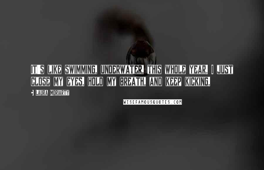 Laura Moriarty Quotes: It's like swimming, underwater, this whole year. I just close my eyes. hold my breath, and keep kicking.
