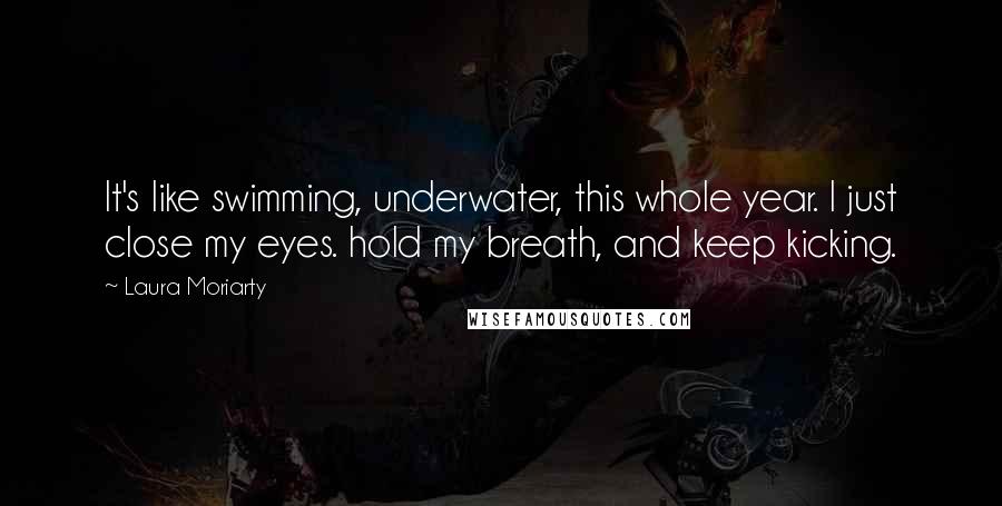 Laura Moriarty Quotes: It's like swimming, underwater, this whole year. I just close my eyes. hold my breath, and keep kicking.