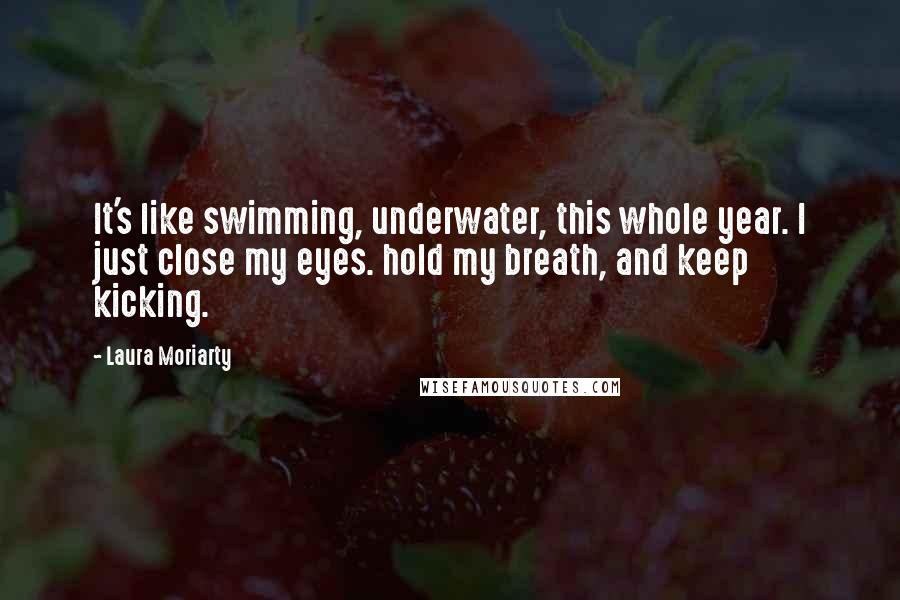 Laura Moriarty Quotes: It's like swimming, underwater, this whole year. I just close my eyes. hold my breath, and keep kicking.