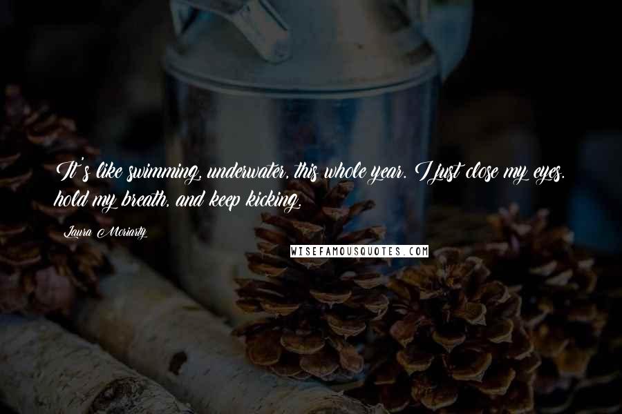 Laura Moriarty Quotes: It's like swimming, underwater, this whole year. I just close my eyes. hold my breath, and keep kicking.