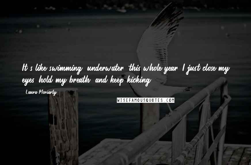 Laura Moriarty Quotes: It's like swimming, underwater, this whole year. I just close my eyes. hold my breath, and keep kicking.