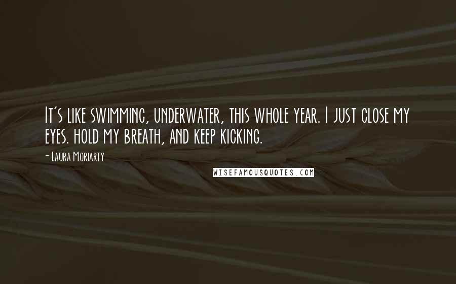Laura Moriarty Quotes: It's like swimming, underwater, this whole year. I just close my eyes. hold my breath, and keep kicking.