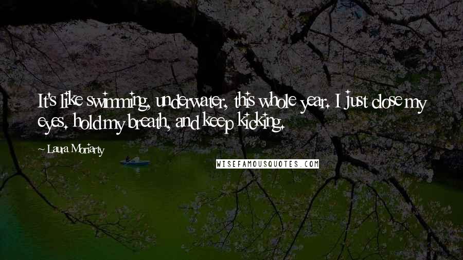 Laura Moriarty Quotes: It's like swimming, underwater, this whole year. I just close my eyes. hold my breath, and keep kicking.