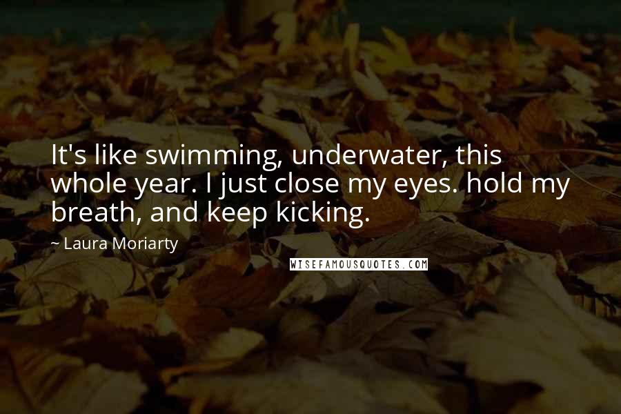 Laura Moriarty Quotes: It's like swimming, underwater, this whole year. I just close my eyes. hold my breath, and keep kicking.