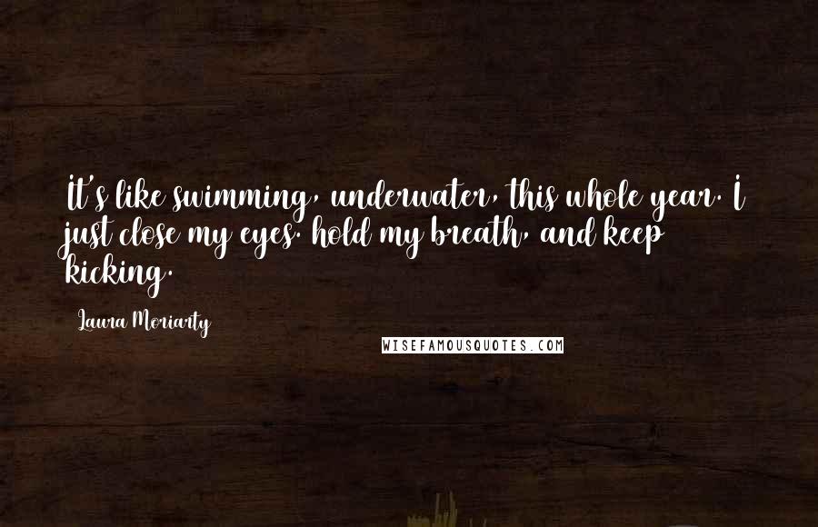 Laura Moriarty Quotes: It's like swimming, underwater, this whole year. I just close my eyes. hold my breath, and keep kicking.