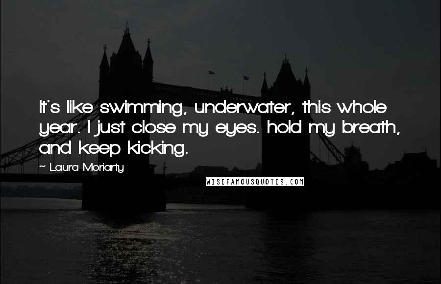 Laura Moriarty Quotes: It's like swimming, underwater, this whole year. I just close my eyes. hold my breath, and keep kicking.