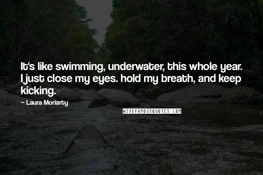 Laura Moriarty Quotes: It's like swimming, underwater, this whole year. I just close my eyes. hold my breath, and keep kicking.
