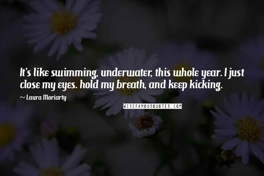 Laura Moriarty Quotes: It's like swimming, underwater, this whole year. I just close my eyes. hold my breath, and keep kicking.