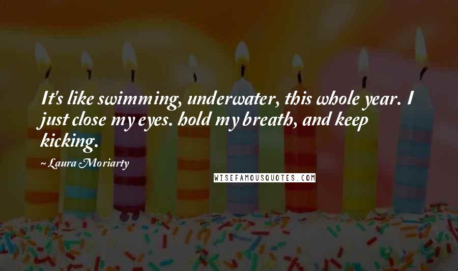 Laura Moriarty Quotes: It's like swimming, underwater, this whole year. I just close my eyes. hold my breath, and keep kicking.