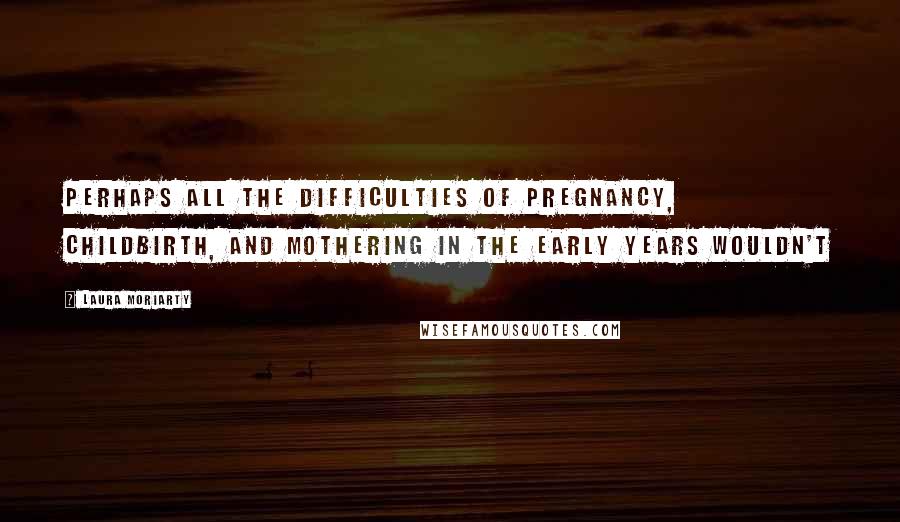 Laura Moriarty Quotes: Perhaps all the difficulties of pregnancy, childbirth, and mothering in the early years wouldn't