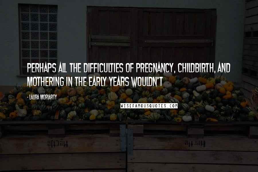 Laura Moriarty Quotes: Perhaps all the difficulties of pregnancy, childbirth, and mothering in the early years wouldn't