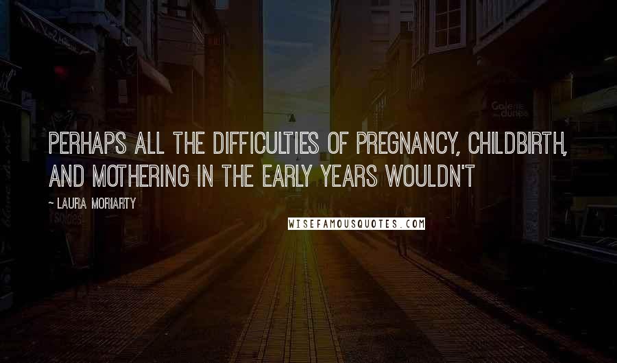 Laura Moriarty Quotes: Perhaps all the difficulties of pregnancy, childbirth, and mothering in the early years wouldn't
