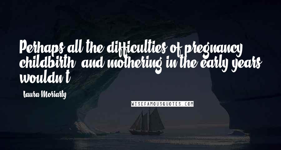 Laura Moriarty Quotes: Perhaps all the difficulties of pregnancy, childbirth, and mothering in the early years wouldn't