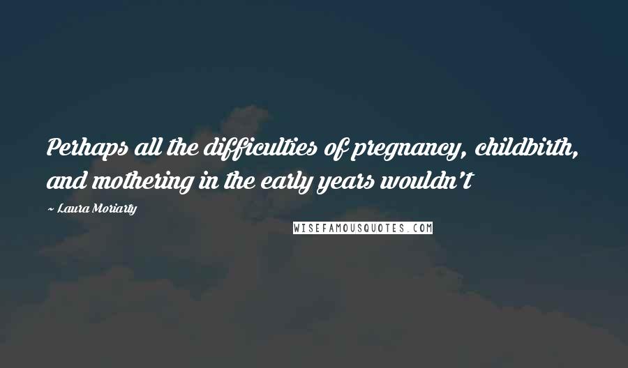 Laura Moriarty Quotes: Perhaps all the difficulties of pregnancy, childbirth, and mothering in the early years wouldn't