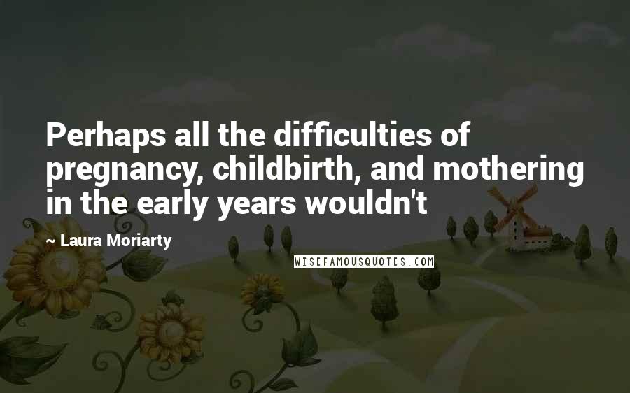 Laura Moriarty Quotes: Perhaps all the difficulties of pregnancy, childbirth, and mothering in the early years wouldn't