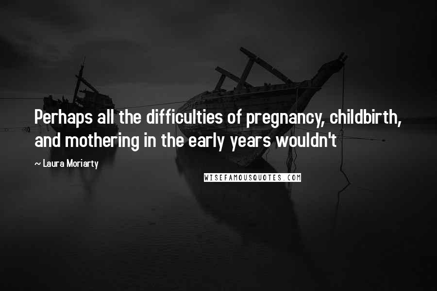 Laura Moriarty Quotes: Perhaps all the difficulties of pregnancy, childbirth, and mothering in the early years wouldn't