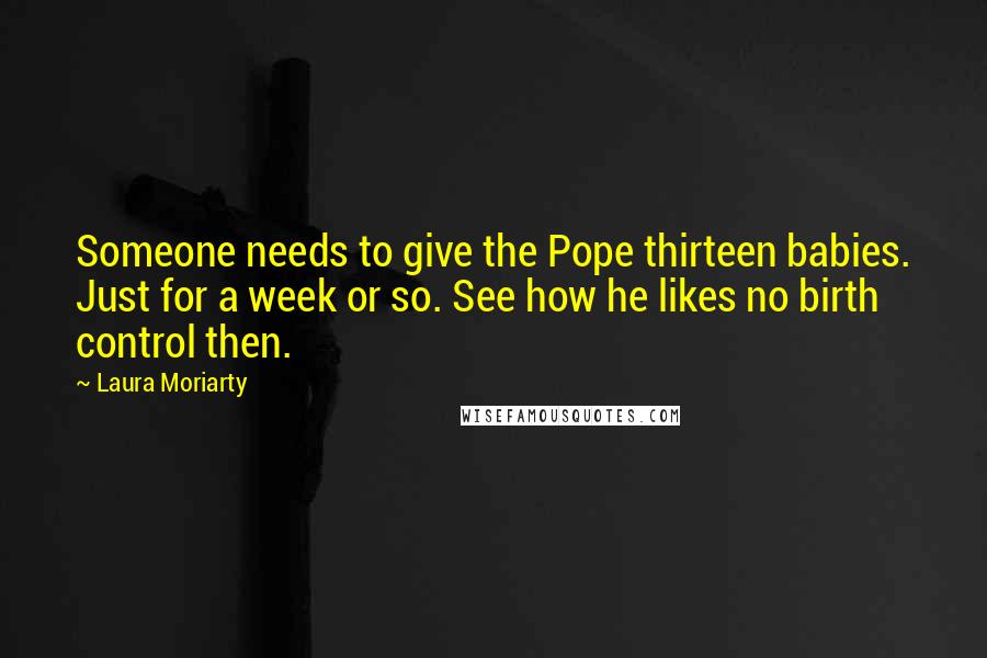 Laura Moriarty Quotes: Someone needs to give the Pope thirteen babies. Just for a week or so. See how he likes no birth control then.