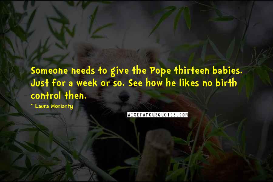 Laura Moriarty Quotes: Someone needs to give the Pope thirteen babies. Just for a week or so. See how he likes no birth control then.