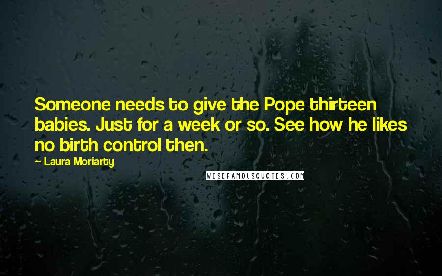 Laura Moriarty Quotes: Someone needs to give the Pope thirteen babies. Just for a week or so. See how he likes no birth control then.