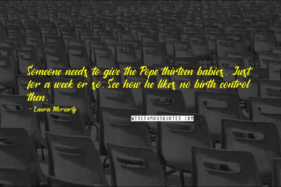 Laura Moriarty Quotes: Someone needs to give the Pope thirteen babies. Just for a week or so. See how he likes no birth control then.