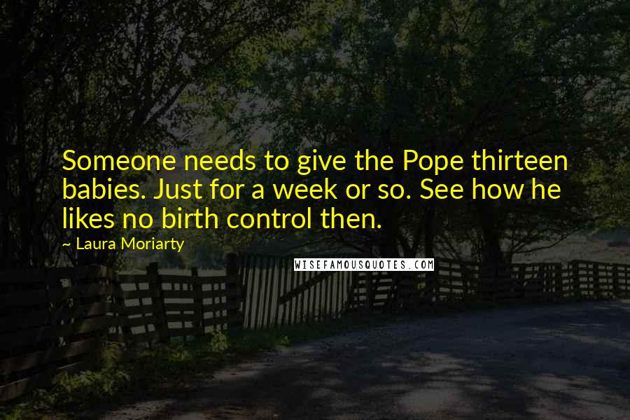 Laura Moriarty Quotes: Someone needs to give the Pope thirteen babies. Just for a week or so. See how he likes no birth control then.