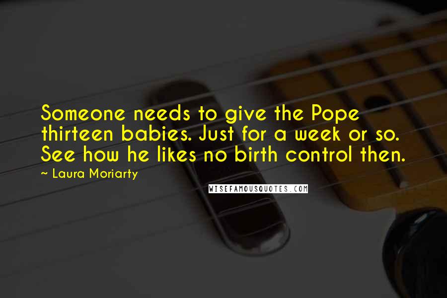 Laura Moriarty Quotes: Someone needs to give the Pope thirteen babies. Just for a week or so. See how he likes no birth control then.